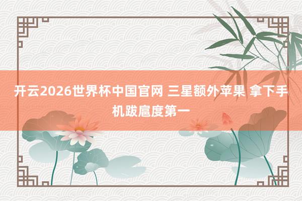 开云2026世界杯中国官网 三星额外苹果 拿下手机跋扈度第一