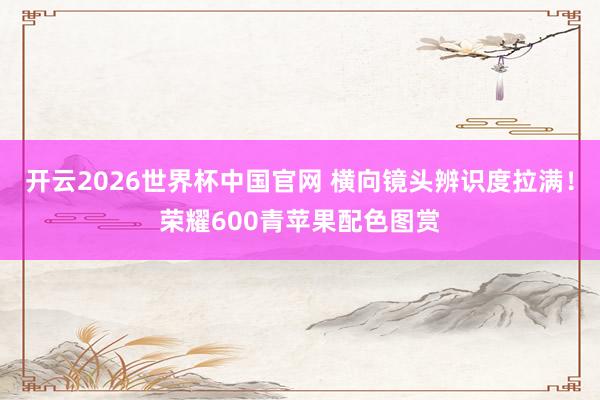 开云2026世界杯中国官网 横向镜头辨识度拉满!荣耀600青苹果配色图赏