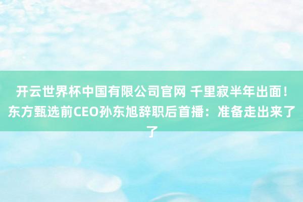 开云世界杯中国有限公司官网 千里寂半年出面!东方甄选前CEO孙东旭辞职后首播:准备走出来了