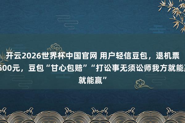 开云2026世界杯中国官网 用户轻信豆包,退机票亏600元,豆包“甘心包赔”“打讼事无须讼师我方就能赢”