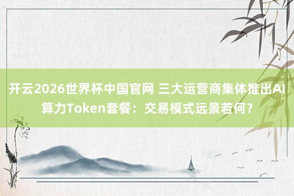 开云2026世界杯中国官网 三大运营商集体推出AI算力Token套餐:交易模式远景若何?