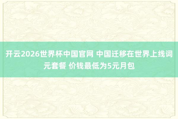 开云2026世界杯中国官网 中国迁移在世界上线词元套餐 价钱最低为5元月包