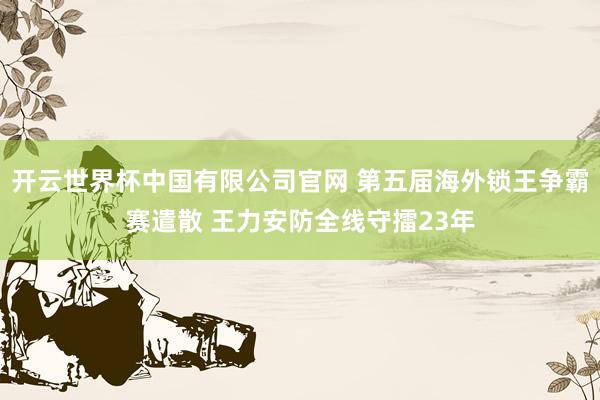 开云世界杯中国有限公司官网 第五届海外锁王争霸赛遣散 王力安防全线守擂23年