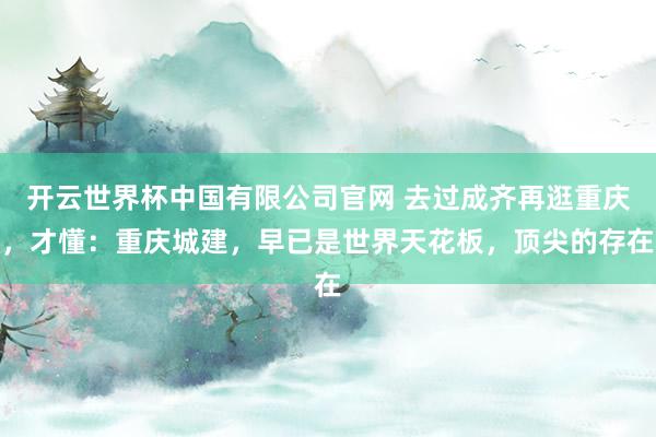 开云世界杯中国有限公司官网 去过成齐再逛重庆,才懂:重庆城建,早已是世界天花板,顶尖的存在