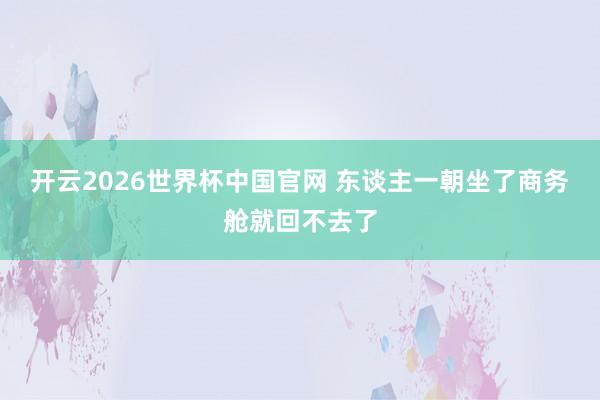开云2026世界杯中国官网 东谈主一朝坐了商务舱就回不去了