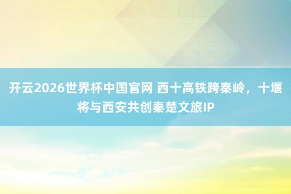 开云2026世界杯中国官网 西十高铁跨秦岭,十堰将与西安共创秦楚文旅IP
