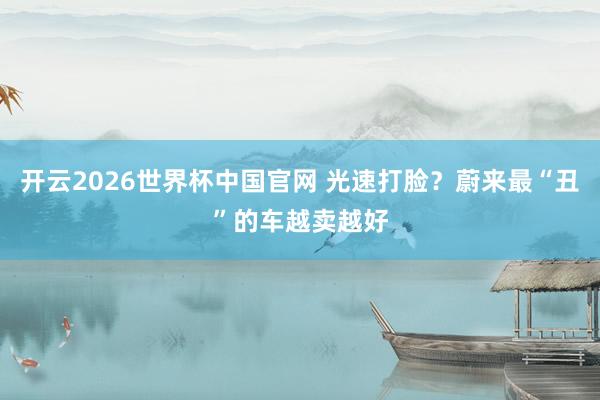 开云2026世界杯中国官网 光速打脸?蔚来最“丑”的车越卖越好