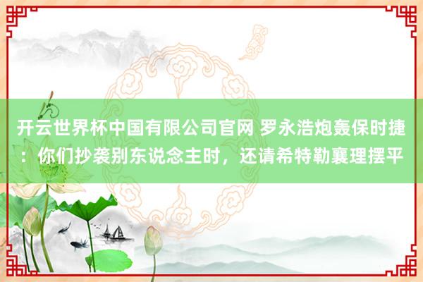 开云世界杯中国有限公司官网 罗永浩炮轰保时捷:你们抄袭别东说念主时,还请希特勒襄理摆平