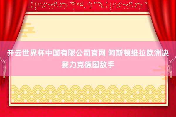 开云世界杯中国有限公司官网 阿斯顿维拉欧洲决赛力克德国敌手