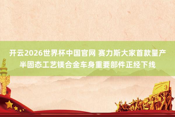 开云2026世界杯中国官网 赛力斯大家首款量产半固态工艺镁合金车身重要部件正经下线