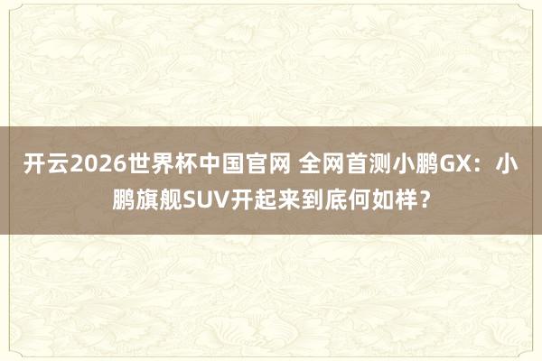 开云2026世界杯中国官网 全网首测小鹏GX:小鹏旗舰SUV开起来到底何如样?