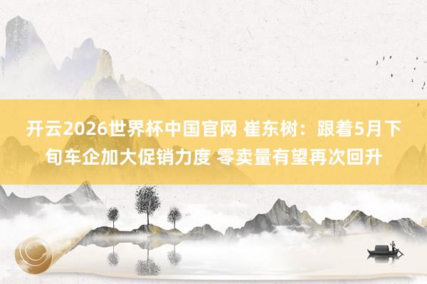 开云2026世界杯中国官网 崔东树:跟着5月下旬车企加大促销力度 零卖量有望再次回升