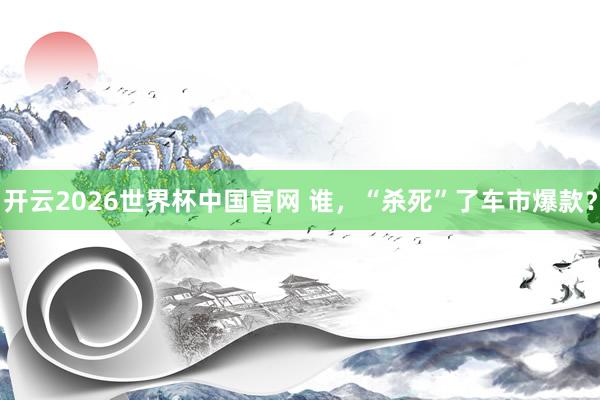 开云2026世界杯中国官网 谁,“杀死”了车市爆款?