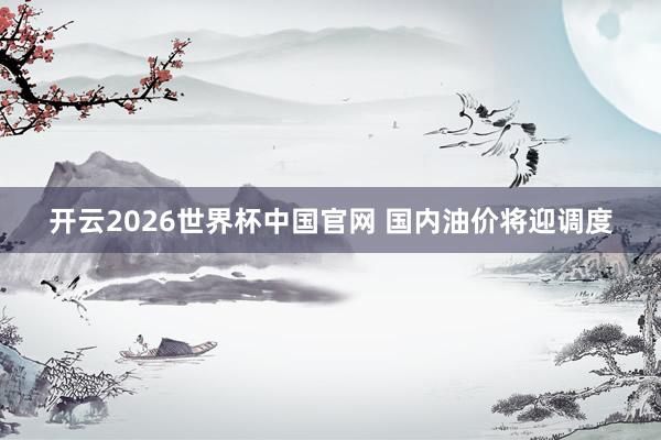 开云2026世界杯中国官网 国内油价将迎调度