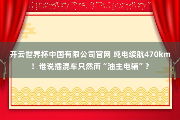 开云世界杯中国有限公司官网 纯电续航470km!谁说插混车只然而“油主电辅”?