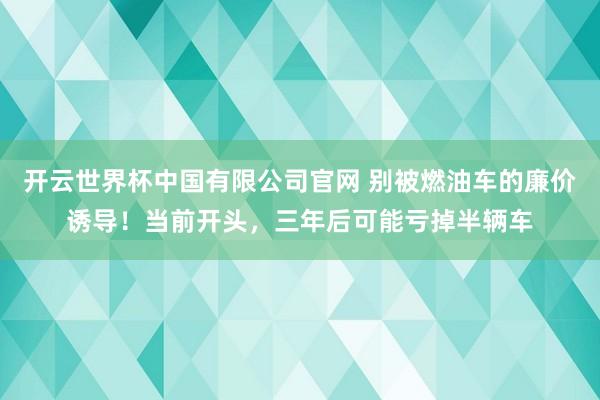 开云世界杯中国有限公司官网 别被燃油车的廉价诱导!当前开头,三年后可能亏掉半辆车