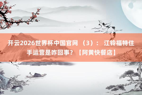 开云2026世界杯中国官网 (3): 江铃福特住手运营是咋回事?【阿黄快餐店】