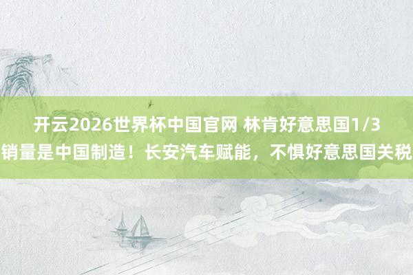 开云2026世界杯中国官网 林肯好意思国1/3销量是中国制造！长安汽车赋能，不惧好意思国关税