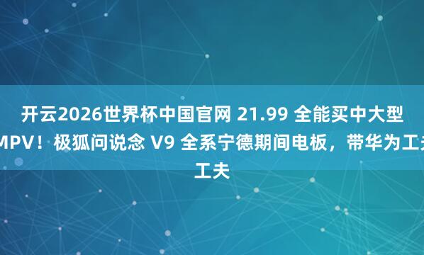 开云2026世界杯中国官网 21.99 全能买中大型 MPV!极狐问说念 V9 全系宁德期间电板,带华为工夫