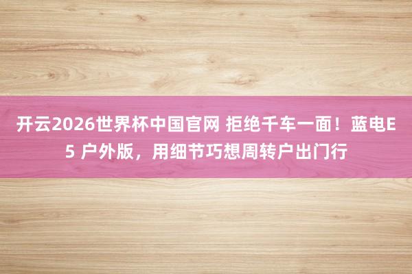 开云2026世界杯中国官网 拒绝千车一面!蓝电E5 户外版,用细节巧想周转户出门行