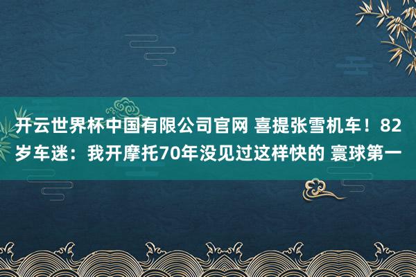 开云世界杯中国有限公司官网 喜提张雪机车!82岁车迷:我开摩托70年没见过这样快的 寰球第一
