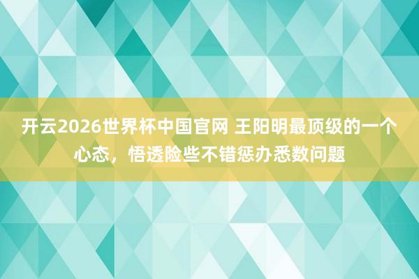 开云2026世界杯中国官网 王阳明最顶级的一个心态,悟透险些不错惩办悉数问题
