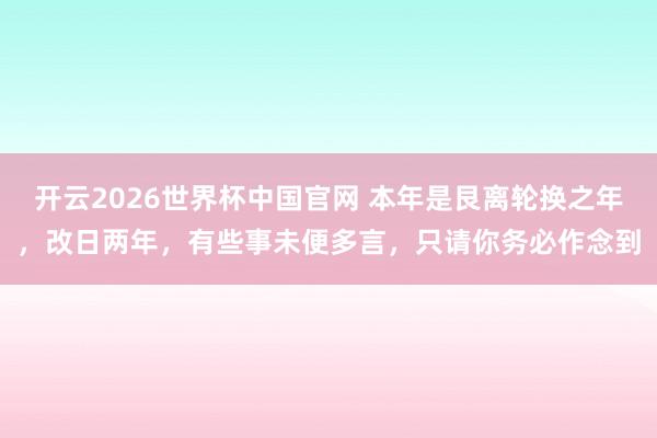 开云2026世界杯中国官网 本年是艮离轮换之年,改日两年,有些事未便多言,只请你务必作念到