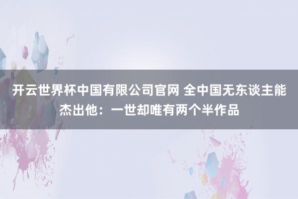 开云世界杯中国有限公司官网 全中国无东谈主能杰出他:一世却唯有两个半作品