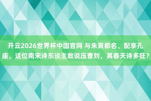 开云2026世界杯中国官网 与朱熹都名、配享孔庙,这位南宋诗东谈主敢说压曹刘,其春天诗多狂?