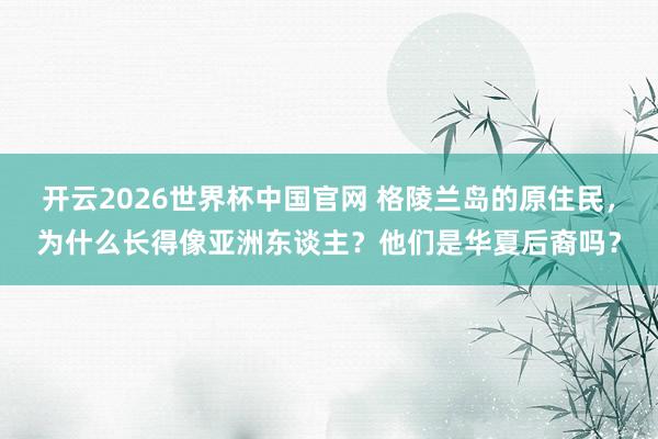开云2026世界杯中国官网 格陵兰岛的原住民,为什么长得像亚洲东谈主?他们是华夏后裔吗?