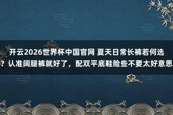 开云2026世界杯中国官网 夏天日常长裤若何选?认准阔腿裤就好了,配双平底鞋险些不要太好意思