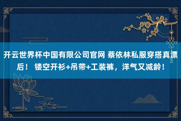 开云世界杯中国有限公司官网 蔡依林私服穿搭真漂后！ 镂空开衫+吊带+工装裤，洋气又减龄！