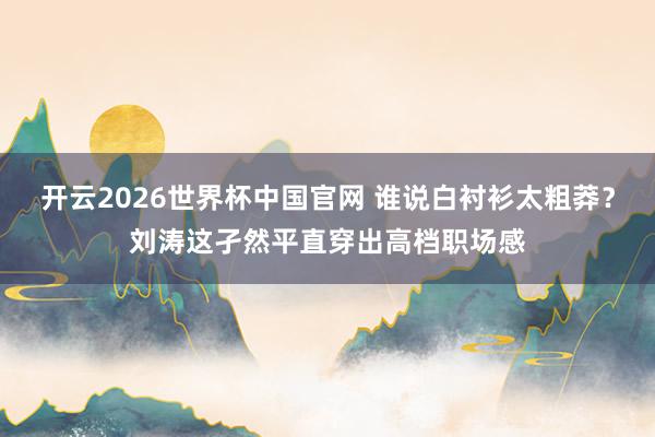 开云2026世界杯中国官网 谁说白衬衫太粗莽?刘涛这孑然平直穿出高档职场感