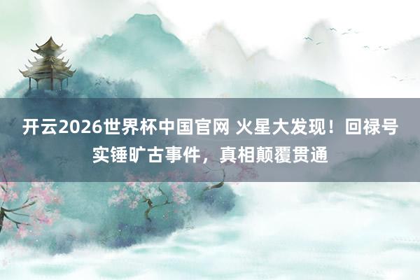 开云2026世界杯中国官网 火星大发现!回禄号实锤旷古事件,真相颠覆贯通