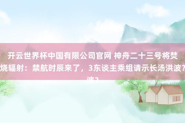 开云世界杯中国有限公司官网 神舟二十三号将焚烧辐射:禁航时辰来了,3东谈主乘组请示长汤洪波?