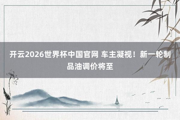 开云2026世界杯中国官网 车主凝视!新一轮制品油调价将至