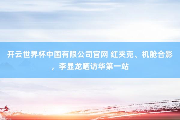 开云世界杯中国有限公司官网 红夹克、机舱合影,李显龙晒访华第一站