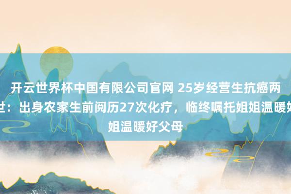 开云世界杯中国有限公司官网 25岁经营生抗癌两年离世:出身农家生前阅历27次化疗,临终嘱托姐姐温暖好父母