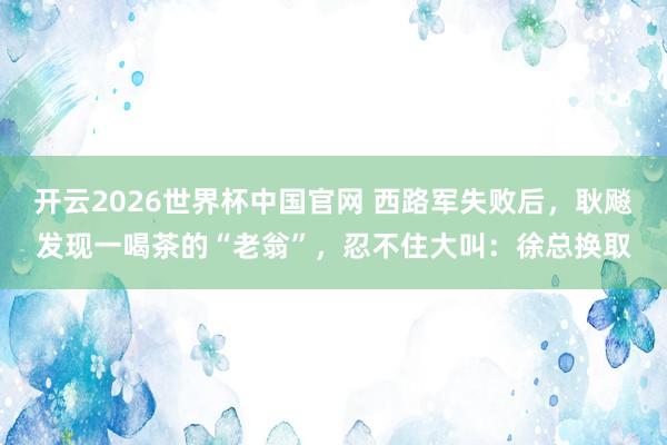 开云2026世界杯中国官网 西路军失败后,耿飚发现一喝茶的“老翁”,忍不住大叫:徐总换取