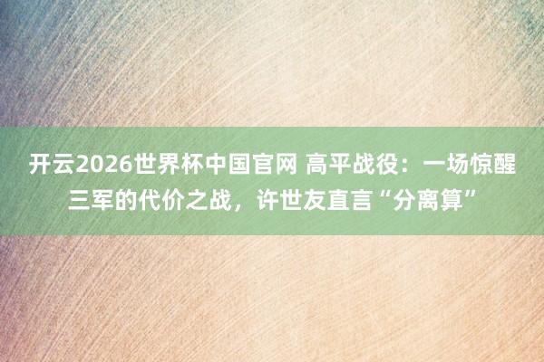 开云2026世界杯中国官网 高平战役:一场惊醒三军的代价之战,许世友直言“分离算”