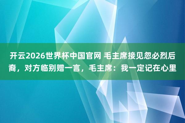 开云2026世界杯中国官网 毛主席接见忽必烈后裔,对方临别赠一言,毛主席:我一定记在心里