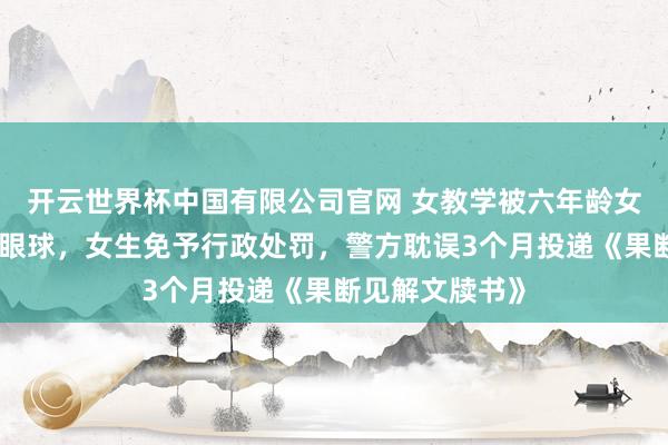 开云世界杯中国有限公司官网 女教学被六年龄女生用镊子戳伤眼球,女生免予行政处罚,警方耽误3个月投递《果断见解文牍书》