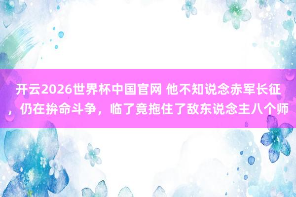 开云2026世界杯中国官网 他不知说念赤军长征,仍在拚命斗争,临了竟拖住了敌东说念主八个师