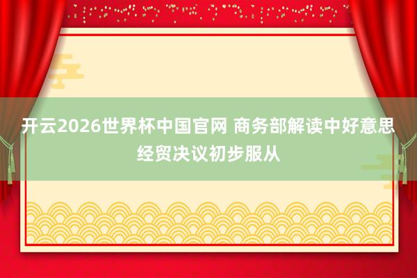 开云2026世界杯中国官网 商务部解读中好意思经贸决议初步服从