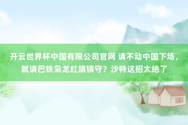 开云世界杯中国有限公司官网 请不动中国下场,就请巴铁枭龙红旗镇守?沙特这招太绝了