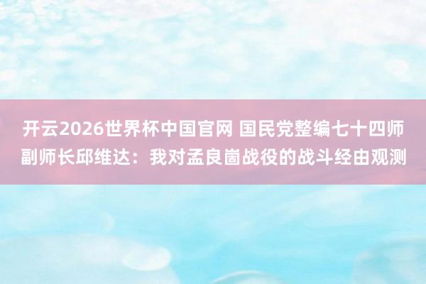 开云2026世界杯中国官网 国民党整编七十四师副师长邱维达：我对孟良崮战役的战斗经由观测