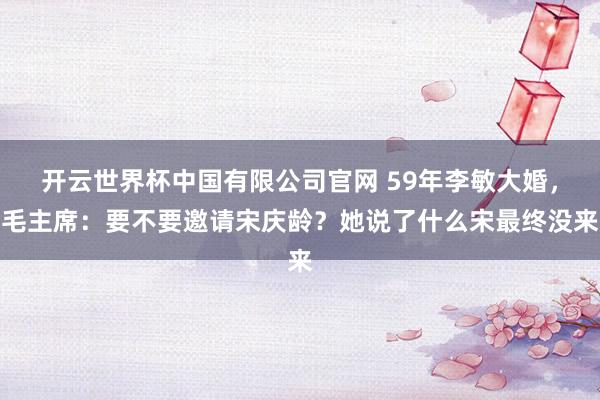开云世界杯中国有限公司官网 59年李敏大婚,毛主席:要不要邀请宋庆龄?她说了什么宋最终没来