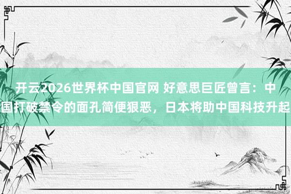 开云2026世界杯中国官网 好意思巨匠曾言:中国打破禁令的面孔简便狠恶,日本将助中国科技升起