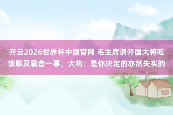 开云2026世界杯中国官网 毛主席请开国大将吃饭聊及曩昔一事,大将:是你决定的亦然失实的