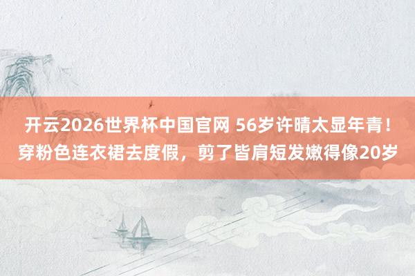 开云2026世界杯中国官网 56岁许晴太显年青!穿粉色连衣裙去度假,剪了皆肩短发嫩得像20岁